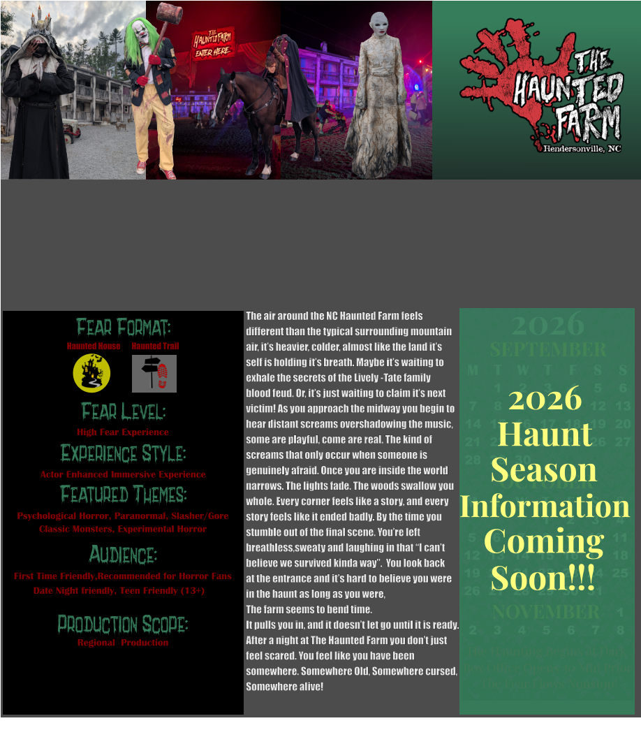 Fear Format: Fear Level: Experience Style: Featured Themes: Audience:  Production Scope: High Fear Experience Actor Enhanced Immersive Experience Psychological Horror, Paranormal, Slasher/Gore Classic Monsters, Experimental Horror First Time Friendly,Recommended for Horror Fans Date Night friendly, Teen Friendly (13+) Regional  Production Haunted House Haunted Trail OCTOBER M T W T F S S    1 2 3 4 5 6 7 8 9 10 11 12 13 14 15 16 17 18 19 20 21 22 23 24 25 26 27 28 29 30 31         SEPTEMBER M T W T F S S  1 2 3 4 5 6 7 8 9 10 11 12 13 14 15 16 17 18 19 20 21 22 23 24 25 26 27 28 29 30                  1 2 3 4 5 6 7 8                             NOVEMBER 2026  The Haunting Begins at Dark Box Office Opens 30 Min Prior The Fear Flows Nonstop! Season Information Coming Soon!!! Haunt 2026 The air around the NC Haunted Farm feels  different than the typical surrounding mountain  air, it’s heavier, colder, almost like the land it’s  self is holding it’s breath. Maybe it’s waiting to  exhale the secrets of the Lively -Tate family  blood feud. Or, it’s just waiting to claim it’s next  victim! As you approach the midway you begin to  hear distant screams overshadowing the music, some are playful, come are real. The kind of  screams that only occur when someone is  genuinely afraid. Once you are inside the world  narrows. The lights fade. The woods swallow you  whole. Every corner feels like a story, and every  story feels like it ended badly. By the time you  stumble out of the final scene. You’re left breathless,sweaty and laughing in that “I can’t believe we survived kinda way”.  You look back  at the entrance and it’s hard to believe you were in the haunt as long as you were,  The farm seems to bend time.  It pulls you in, and it doesn’t let go until it is ready.  After a night at The Haunted Farm you don’t just  feel scared. You feel like you have been  somewhere. Somewhere Old, Somewhere cursed,  Somewhere alive!
