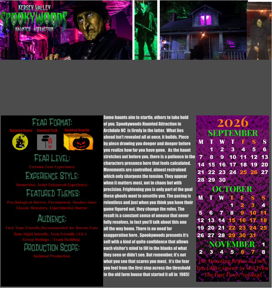 OCTOBER M T W T F S S    1 2 3 4 5 6 7 8 9 10 11 12 13 14 15 16 17 18 19 20 21 22 23 24 25 26 27 28 29 30 31         SEPTEMBER M T W T F S S  1 2 3 4 5 6 7 8 9 10 11 12 13 14 15 16 17 18 19 20 21 22 23 24 25 26 27 28 29 30                  1 2 3 4 5 6 7 8                             NOVEMBER 2026  The Haunting Begins at Dark Box Office Opens 30 Min Prior The Fear Flows Nonstop! Some haunts aim to startle, others to take hold of you. Spookywoods Haunted Attraction in  Archdale NC  is firmly in the latter.  What lies  ahead isn’t revealed all at once, it builds. Piece by piece drawing you deeper and deeper before  you realize how far you have gone.   As the haunt  stretches out before you, there is a patience in the characters presence here that feels calculated. Movements are controlled, almost restrained which only sharpens the tension. They appear  when it matters most, not in chaos but with  precision. Frightening you is only part of the goal these ghouls want to unsettle you. The pacing is  relentless and just when you think you have their  game figured out, they change the rules. The  result is a constant sense of unease that never fully resolves, in fact you’ll talk about this one all the way home. There is no need for  exaggeration here , Spookywoods presents it’s  self with a kind of quite confidence that allows  each visitor’s mind to fill in the blanks of what they seen or didn’t see. But remember, it’s not what you see that scares you most,  it’s the fear  you feel from the first step across the threshold  in the old farm house that started it all in  1985!  Fear Format: Fear Level: Experience Style:  Featured Themes: Audience:  Production Scope: Extreme Fear Experience Immersive, Actor Enhanced Experience Psychological Horror, Paranormal, Slasher/Gore Classic Monsters, Experimental Horror First Time Friendly,Recommended for Horror Fans Date Night friendly, Teen Friendly (13+)        Group Outings / Team Building National Production Haunted House Haunted Trail Haunted Hayride