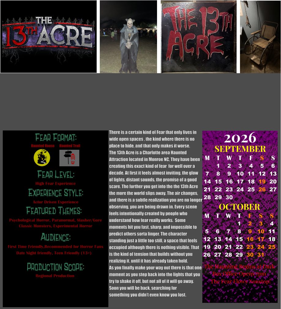 Fear Format: Fear Level: Experience Style: Featured Themes: Audience:  Production Scope: High Fear Experience Actor Driven Experience Psychological Horror, Paranormal, Slasher/Gore Classic Monsters, Experimental Horror First Time Friendly,Recommended for Horror Fans Date Night friendly, Teen Friendly (13+) Regional Production Haunted House Haunted Trail OCTOBER M T W T F S S    1 2 3 4 5 6 7 8 9 10 11 12 13 14 15 16 17 18 19 20 21 22 23 24 25 26 27 28 29 30 31         SEPTEMBER M T W T F S S  1 2 3 4 5 6 7 8 9 10 11 12 13 14 15 16 17 18 19 20 21 22 23 24 25 26 27 28 29 30                                        2026  The Haunting Begins at Dark        Box Office Opens 7pm The Fear Flows Nonstop! There is a certain kind of Fear that only lives in wide open spaces , the kind where there is no place to hide, and that only makes it worse.  The 13th Acre is a Charlotte area Haunted  Attraction located in Monroe NC, They have been  creating this exact kind of fear  for well over a  decade. At first it feels almost inviting, the glow  of lights, distant sounds, the promise of a good  scare. The further you get into the the 13th Acre the more the world slips away. The air changes, and there is a subtle realization you are no longer observing, you are being drawn in. Every scene  feels intentionally created by people who  understand how fear really works.  Some  moments hit you fast, sharp, and impossible to predict others sorta linger. The character  standing just a little too still, a space that feels occupied although there is nothing visible. That  is the kind of tension that builds without you  realizing it, until it has already taken hold.   As you finally make your way out there is that one  moment as you step back into the lights that you try to shake it off, but not all of it will go away. Soon you will be back, searching for  something you didn’t even know you lost.