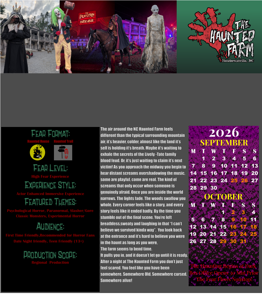 Fear Format: Fear Level: Experience Style: Featured Themes: Audience:  Production Scope: High Fear Experience Actor Enhanced Immersive Experience Psychological Horror, Paranormal, Slasher/Gore Classic Monsters, Experimental Horror First Time Friendly,Recommended for Horror Fans Date Night friendly, Teen Friendly (13+) Regional  Production Haunted House Haunted Trail OCTOBER M T W T F S S    1 2 3 4 5 6 7 8 9 10 11 12 13 14 15 16 17 18 19 20 21 22 23 24 25 26 27 28 29 30 31         SEPTEMBER M T W T F S S  1 2 3 4 5 6 7 8 9 10 11 12 13 14 15 16 17 18 19 20 21 22 23 24 25 26 27 28 29 30                                                      2026  The Haunting Begins at Dark Box Office Opens 30 Min Prior The Fear Flows Nonstop! The air around the NC Haunted Farm feels  different than the typical surrounding mountain  air, it’s heavier, colder, almost like the land it’s  self is holding it’s breath. Maybe it’s waiting to  exhale the secrets of the Lively -Tate family  blood feud. Or, it’s just waiting to claim it’s next  victim! As you approach the midway you begin to  hear distant screams overshadowing the music, some are playful, come are real. The kind of  screams that only occur when someone is  genuinely afraid. Once you are inside the world  narrows. The lights fade. The woods swallow you  whole. Every corner feels like a story, and every  story feels like it ended badly. By the time you  stumble out of the final scene. You’re left breathless,sweaty and laughing in that “I can’t believe we survived kinda way”.  You look back  at the entrance and it’s hard to believe you were in the haunt as long as you were,  The farm seems to bend time.  It pulls you in, and it doesn’t let go until it is ready.  After a night at The Haunted Farm you don’t just  feel scared. You feel like you have been  somewhere. Somewhere Old, Somewhere cursed,  Somewhere alive!