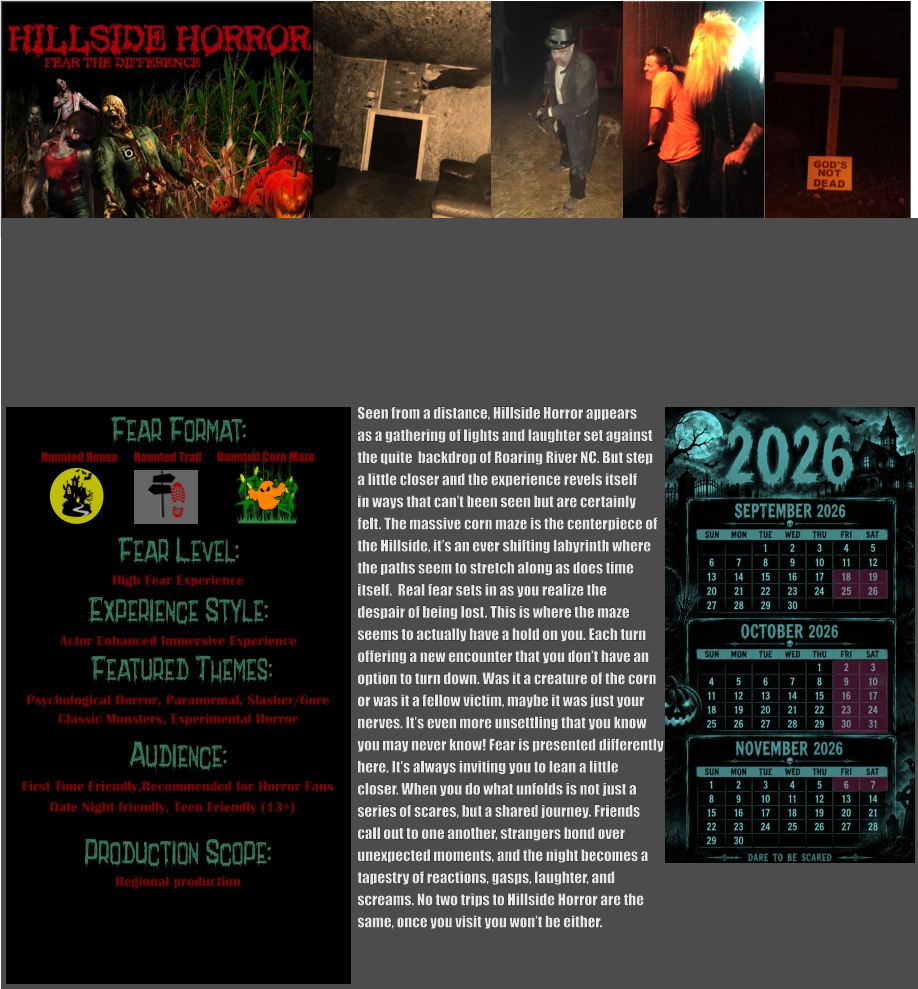 Fear Format: Fear Level: Experience Style:  Featured Themes: Audience:  Production Scope: High Fear Experience Actor Enhanced Immersive Experience Psychological Horror, Paranormal, Slasher/Gore Classic Monsters, Experimental Horror First Time Friendly,Recommended for Horror Fans Date Night friendly, Teen Friendly (13+) Regional production Haunted House Haunted Trail Haunted Corn Maze  Seen from a distance, Hillside Horror appears  as a gathering of lights and laughter set against  the quite  backdrop of Roaring River NC. But step a little closer and the experience revels itself in ways that can’t been seen but are certainly  felt. The massive corn maze is the centerpiece of the Hillside, it’s an ever shifting labyrinth where the paths seem to stretch along as does time  itself.  Real fear sets in as you realize the despair of being lost. This is where the maze  seems to actually have a hold on you. Each turn  offering a new encounter that you don’t have an  option to turn down. Was it a creature of the corn  or was it a fellow victim, maybe it was just your  nerves. It’s even more unsettling that you know  you may never know! Fear is presented differently  here. It’s always inviting you to lean a little  closer. When you do what unfolds is not just a  series of scares, but a shared journey. Friends  call out to one another, strangers bond over  unexpected moments, and the night becomes a  tapestry of reactions, gasps, laughter, and  screams. No two trips to Hillside Horror are the  same, once you visit you won’t be either.