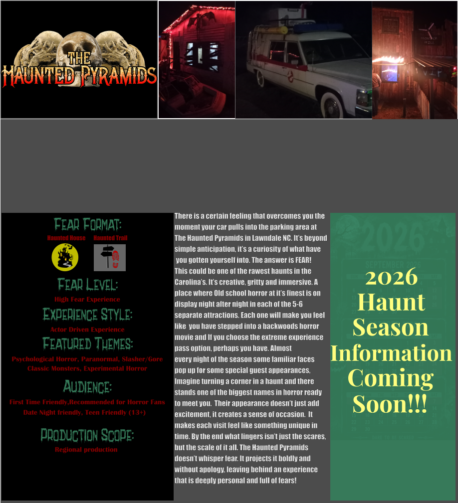 Fear Format: Fear Level: Experience Style:  Featured Themes: Audience:  Production Scope: High Fear Experience Actor Driven Experience Psychological Horror, Paranormal, Slasher/Gore Classic Monsters, Experimental Horror First Time Friendly,Recommended for Horror Fans Date Night friendly, Teen Friendly (13+) Regional production Haunted House Haunted Trail There is a certain feeling that overcomes you the  moment your car pulls into the parking area at The Haunted Pyramids in Lawndale NC. It’s beyond simple anticipation, it’s a curiosity of what have  you gotten yourself into. The answer is FEAR!   This could be one of the rawest haunts in the  Carolina’s. It’s creative, gritty and immersive. A place where Old school horror at it’s finest is on  display night after night in each of the 5-6  separate attractions. Each one will make you feel  like  you have stepped into a backwoods horror  movie and If you choose the extreme experience  pass option, perhaps you have. Almost every night of the season some familiar faces  pop up for some special guest appearances,  Imagine turning a corner in a haunt and there  stands one of the biggest names in horror ready  to meet you.  Their appearance doesn’t just add  excitement, it creates a sense of occasion.  It  makes each visit feel like something unique in  time. By the end what lingers isn’t just the scares, but the scale of it all. The Haunted Pyramids doesn’t whisper fear. It projects it boldly and  without apology, leaving behind an experience that is deeply personal and full of fears!      Season Information Coming Soon!!! Haunt 2026