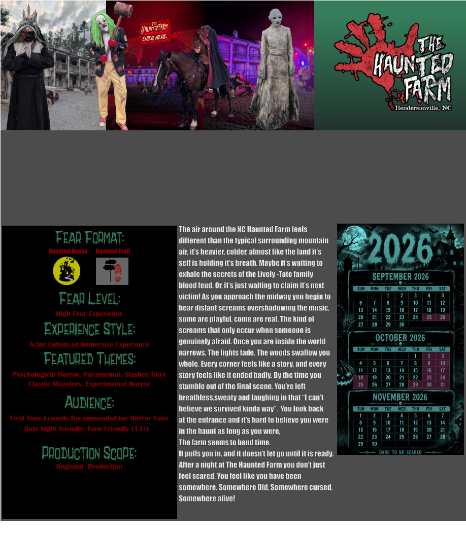 Fear Format: Fear Level: Experience Style: Featured Themes: Audience:  Production Scope: High Fear Experience Actor Enhanced Immersive Experience Psychological Horror, Paranormal, Slasher/Gore Classic Monsters, Experimental Horror First Time Friendly,Recommended for Horror Fans Date Night friendly, Teen Friendly (13+) Regional  Production Haunted House Haunted Trail The air around the NC Haunted Farm feels  different than the typical surrounding mountain  air, it’s heavier, colder, almost like the land it’s  self is holding it’s breath. Maybe it’s waiting to  exhale the secrets of the Lively -Tate family  blood feud. Or, it’s just waiting to claim it’s next  victim! As you approach the midway you begin to  hear distant screams overshadowing the music, some are playful, come are real. The kind of  screams that only occur when someone is  genuinely afraid. Once you are inside the world  narrows. The lights fade. The woods swallow you  whole. Every corner feels like a story, and every  story feels like it ended badly. By the time you  stumble out of the final scene. You’re left breathless,sweaty and laughing in that “I can’t believe we survived kinda way”.  You look back  at the entrance and it’s hard to believe you were in the haunt as long as you were,  The farm seems to bend time.  It pulls you in, and it doesn’t let go until it is ready.  After a night at The Haunted Farm you don’t just  feel scared. You feel like you have been  somewhere. Somewhere Old, Somewhere cursed,  Somewhere alive!