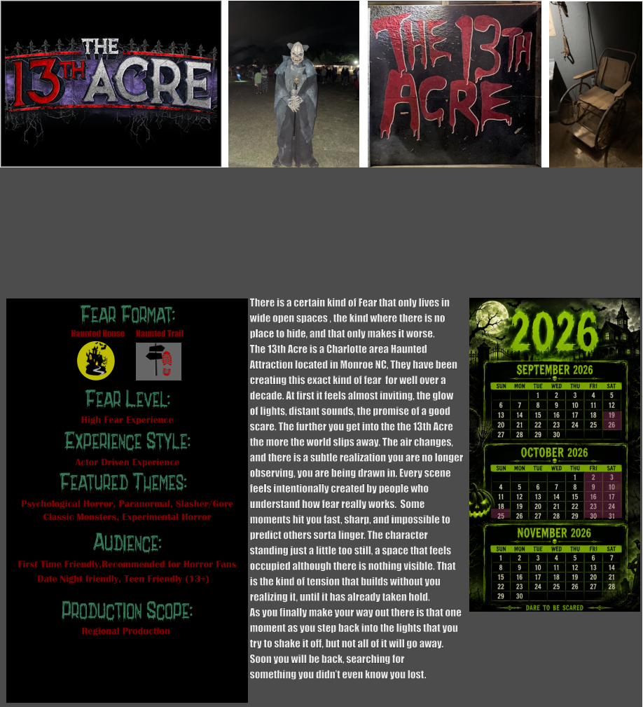 Fear Format: Fear Level: Experience Style: Featured Themes: Audience:  Production Scope: High Fear Experience Actor Driven Experience Psychological Horror, Paranormal, Slasher/Gore Classic Monsters, Experimental Horror First Time Friendly,Recommended for Horror Fans Date Night friendly, Teen Friendly (13+) Regional Production Haunted House Haunted Trail There is a certain kind of Fear that only lives in wide open spaces , the kind where there is no place to hide, and that only makes it worse.  The 13th Acre is a Charlotte area Haunted  Attraction located in Monroe NC, They have been  creating this exact kind of fear  for well over a  decade. At first it feels almost inviting, the glow  of lights, distant sounds, the promise of a good  scare. The further you get into the the 13th Acre the more the world slips away. The air changes, and there is a subtle realization you are no longer observing, you are being drawn in. Every scene  feels intentionally created by people who  understand how fear really works.  Some  moments hit you fast, sharp, and impossible to predict others sorta linger. The character  standing just a little too still, a space that feels occupied although there is nothing visible. That  is the kind of tension that builds without you  realizing it, until it has already taken hold.   As you finally make your way out there is that one  moment as you step back into the lights that you try to shake it off, but not all of it will go away. Soon you will be back, searching for  something you didn’t even know you lost.