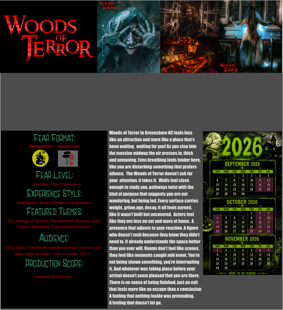 Fear Format: Fear Level: Experience Style:  Featured Themes: Audience: Production Scope: Extreme Fear Experience Immersive, Actor Enhanced  Experience Psychological Horror, Paranormal, Slasher/Gore Classic Monsters, Experimental Horror First Time Friendly,Recommended for Horror Fans Date Night friendly, Teen Friendly (13+) National Production Haunted House Haunted Trail Woods of Terror in Greensboro NC feels less like an attraction and more like a place that’s been waiting,  waiting for you! As you step into the massive midway the air presses in, thick  and unmoving. Even breathing feels louder here, like you are disturbing something that prefers  silence.  The Woods of Terror doesn’t ask for  your  attention, it takes it.  Walls feel close  enough to study you, pathways twist with the kind of purpose that suggests you are not  wandering, but being led. Every surface carries weight, grime,age, decay, it all feels earned, like it wasn’t built but uncovered.  Actors feel  like they are less on set and more at home.  A presence that adjusts to your reaction. A figure  who doesn’t rush because they know they didn’t  need to. It already understands the space better than you ever will. Rooms don’t feel like scenes, they feel like moments caught mid event. You’re not being shown something, you’re interrupting  it. And whatever was taking place before your arrival doesn’t seem pleased that you are there.    There is no sense of being finished, just an exit  that feels more like an escape than a conclusion A feeling that nothing inside was pretending. A feeling that doesn’t let go.