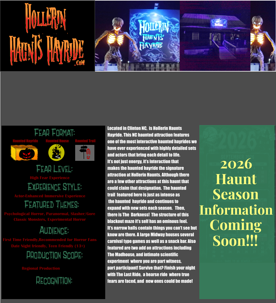 Fear Format: Fear Level: Experience Style: Featured Themes: Audience: Production Scope: Recognition: Haunted Hayride Haunted House Haunted Trail High Fear Experience Actor-Enhanced Immersive Experience Psychological Horror, Paranormal, Slasher/Gore Classic Monsters, Experimental Horror First Time Friendly,Recommended for Horror Fans Date Night friendly, Teen Friendly (13+) Regional Production Located in Clinton NC,  is Hollerin Haunts  Hayride. This NC haunted attraction features one of the most interactive haunted hayrides we  have ever experienced with highly detailed sets  and actors that bring each detail to life.  It’s not just energy, it’s Interaction that makes the haunted hayride the signature  attraction at Hollerin Haunts. Although there are a few other attractions at this haunt that could claim that designation.  The haunted trail  featured here is just as intense as  the haunted  hayride and continues to  expand with new sets each season.   Then, there is The  Darkness!  The structure of this blackout maze it’s self has an ominous feel.  It’s narrow halls contain things you can’t see but  know are there. A large Midway houses several  carnival type games as well as a snack bar. Also  featured are two add on attractions including  The Madhouse, and intimate scientific experiment  where you are part witness, part participant! Survive that? Finish your night with The Last Ride,  a hearse ride  where true  fears are faced, and  new ones could be made!           Season Information Coming Soon!!! Haunt 2026