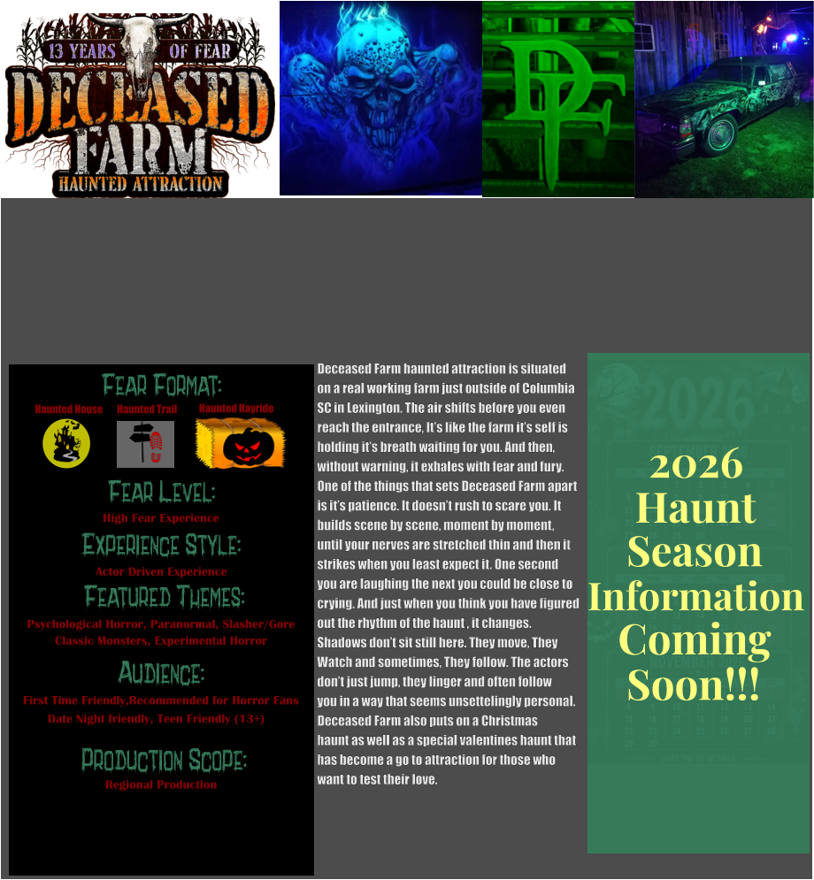 Fear Format: Fear Level: Experience Style:  Featured Themes: Audience:   Production Scope: High Fear Experience Actor Driven Experience Psychological Horror, Paranormal, Slasher/Gore Classic Monsters, Experimental Horror First Time Friendly,Recommended for Horror Fans Date Night friendly, Teen Friendly (13+) Regional Production Haunted House Haunted Trail Haunted Hayride Deceased Farm haunted attraction is situated on a real working farm just outside of Columbia SC in Lexington. The air shifts before you even  reach the entrance, It’s like the farm it’s self is holding it’s breath waiting for you. And then, without warning, it exhales with fear and fury.  One of the things that sets Deceased Farm apart  is it’s patience. It doesn’t rush to scare you. It  builds scene by scene, moment by moment,  until your nerves are stretched thin and then it strikes when you least expect it. One second  you are laughing the next you could be close to  crying. And just when you think you have figured out the rhythm of the haunt , it changes.   Shadows don’t sit still here. They move, They  Watch and sometimes, They follow. The actors don’t just jump, they linger and often follow you in a way that seems unsettelingly personal. Deceased Farm also puts on a Christmas  haunt as well as a special valentines haunt that  has become a go to attraction for those who want to test their love.   Season Information Coming Soon!!! Haunt 2026