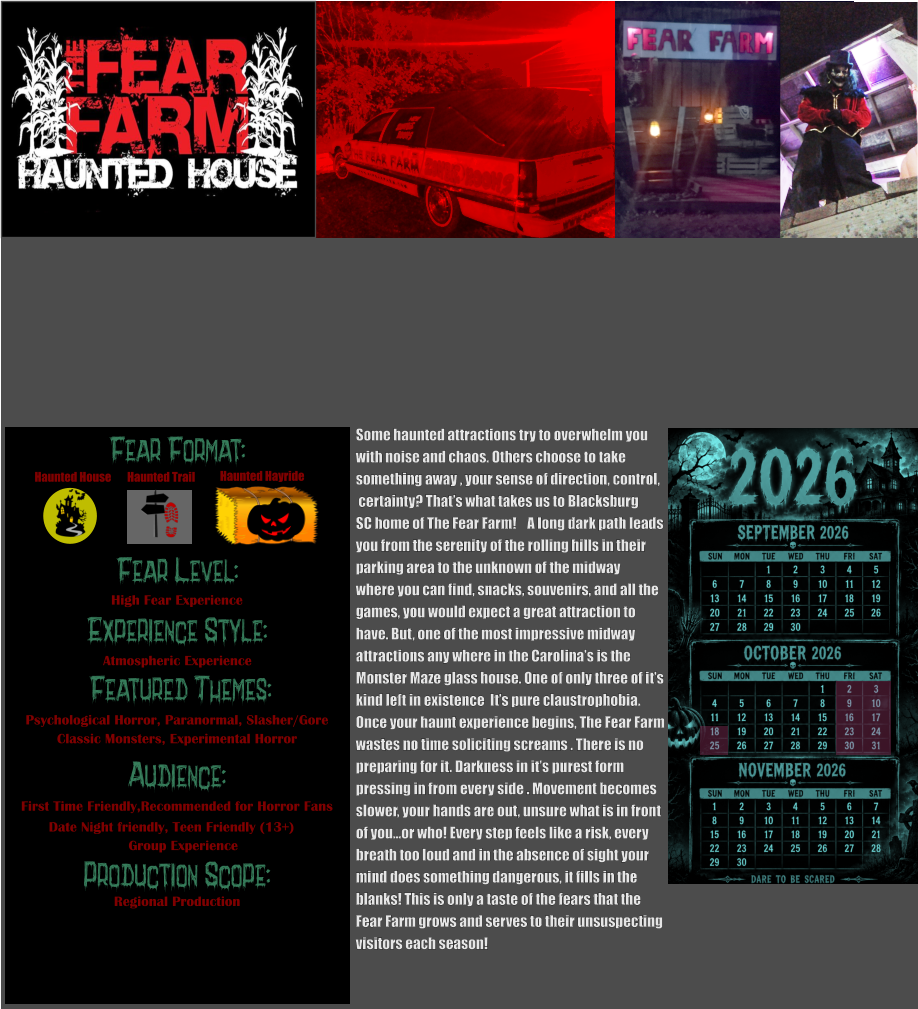 Fear Level: Experience Style:  Featured Themes: Audience:  Production Scope: High Fear Experience Atmospheric Experience Psychological Horror, Paranormal, Slasher/Gore Classic Monsters, Experimental Horror First Time Friendly,Recommended for Horror Fans Date Night friendly, Teen Friendly (13+)                    Group Experience Regional Production Fear Format: Haunted House Haunted Trail Haunted Hayride Some haunted attractions try to overwhelm you with noise and chaos. Others choose to take  something away , your sense of direction, control,  certainty? That’s what takes us to Blacksburg  SC home of The Fear Farm!    A long dark path leads you from the serenity of the rolling hills in their parking area to the unknown of the midway  where you can find, snacks, souvenirs, and all the games, you would expect a great attraction to  have. But, one of the most impressive midway  attractions any where in the Carolina’s is the  Monster Maze glass house. One of only three of it’s  kind left in existence  It’s pure claustrophobia.    Once your haunt experience begins, The Fear Farm wastes no time soliciting screams . There is no  preparing for it. Darkness in it’s purest form pressing in from every side . Movement becomes slower, your hands are out, unsure what is in front of you…or who! Every step feels like a risk, every  breath too loud and in the absence of sight your  mind does something dangerous, it fills in the  blanks! This is only a taste of the fears that the  Fear Farm grows and serves to their unsuspecting visitors each season!