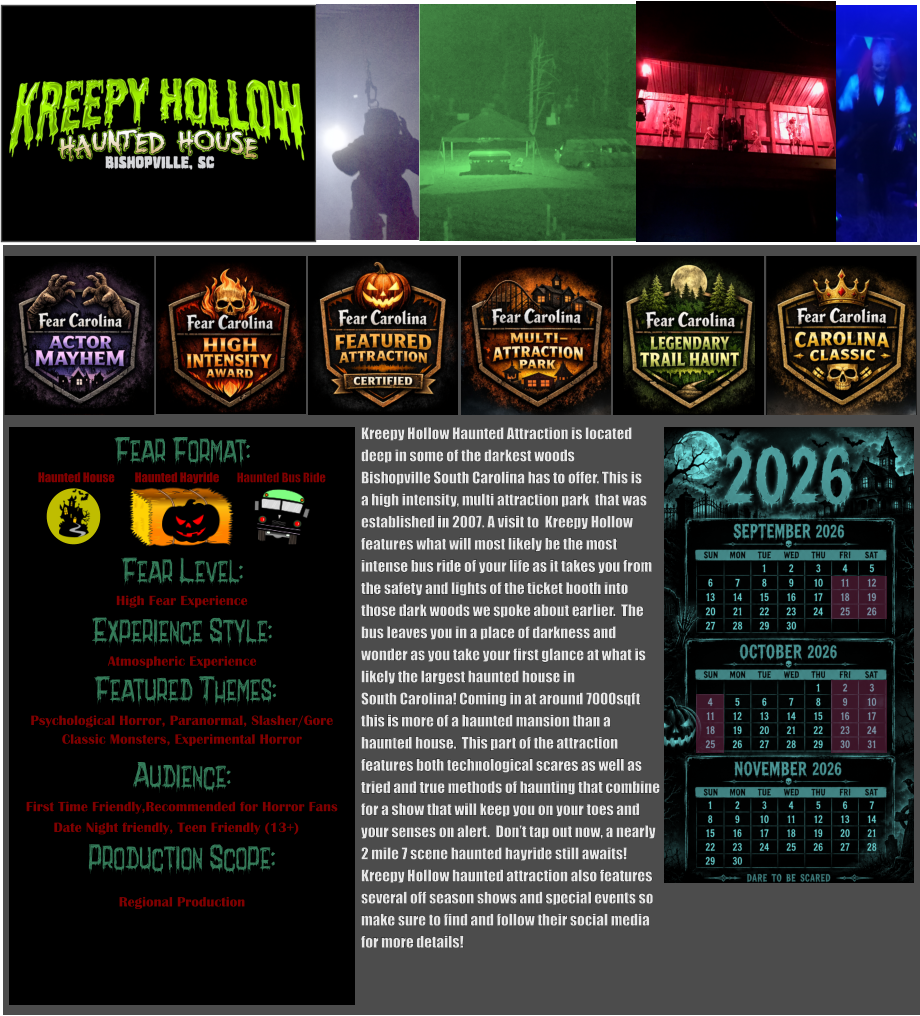 Fear Format: Fear Level: Experience Style:  Featured Themes: Audience: Production Scope: High Fear Experience Atmospheric Experience Psychological Horror, Paranormal, Slasher/Gore Classic Monsters, Experimental Horror First Time Friendly,Recommended for Horror Fans Date Night friendly, Teen Friendly (13+) Regional Production Haunted House Haunted Bus Ride Haunted Hayride      Kreepy Hollow Haunted Attraction is located  deep in some of the darkest woods  Bishopville South Carolina has to offer. This is a high intensity, multi attraction park  that was established in 2007. A visit to  Kreepy Hollow  features what will most likely be the most intense bus ride of your life as it takes you from the safety and lights of the ticket booth into  those dark woods we spoke about earlier.  The  bus leaves you in a place of darkness and  wonder as you take your first glance at what is likely the largest haunted house in  South Carolina! Coming in at around 7000sqft this is more of a haunted mansion than a haunted house.  This part of the attraction features both technological scares as well as tried and true methods of haunting that combine for a show that will keep you on your toes and  your senses on alert.  Don’t tap out now, a nearly 2 mile 7 scene haunted hayride still awaits!  Kreepy Hollow haunted attraction also features several off season shows and special events so make sure to find and follow their social media for more details!