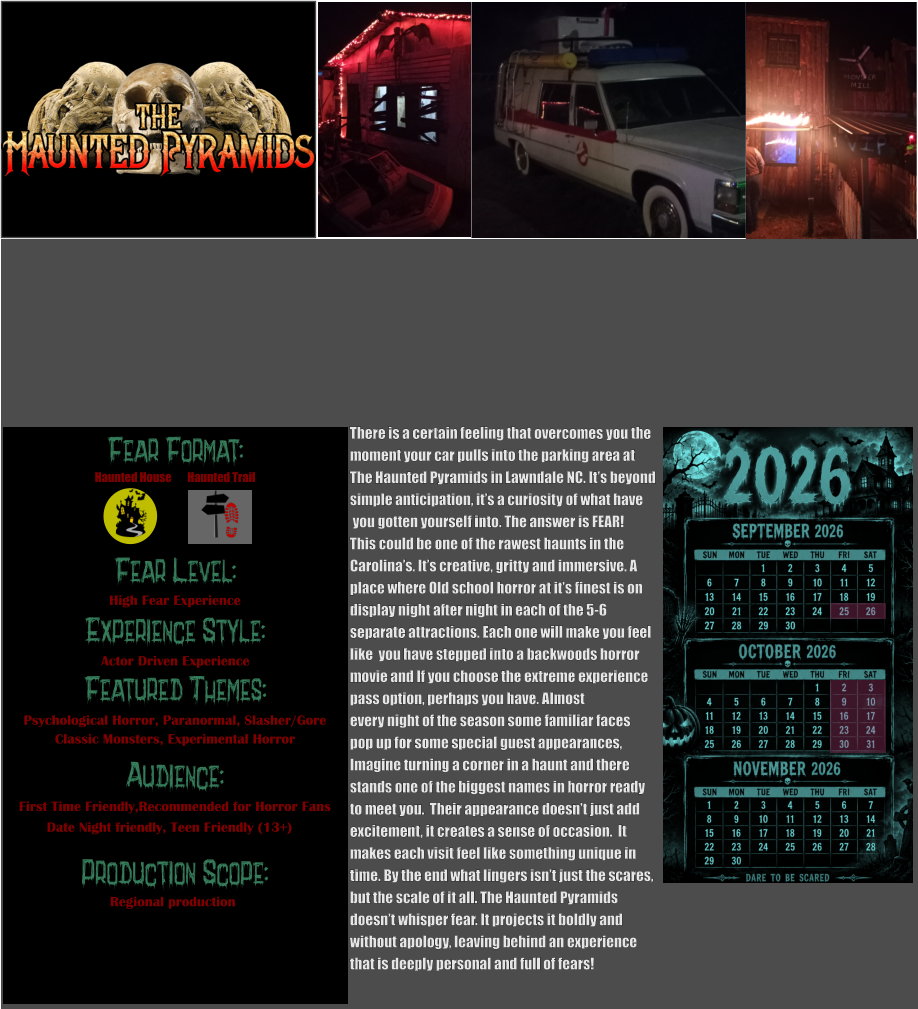 Fear Format: Fear Level: Experience Style:  Featured Themes: Audience:  Production Scope: High Fear Experience Actor Driven Experience Psychological Horror, Paranormal, Slasher/Gore Classic Monsters, Experimental Horror First Time Friendly,Recommended for Horror Fans Date Night friendly, Teen Friendly (13+) Regional production Haunted House Haunted Trail There is a certain feeling that overcomes you the  moment your car pulls into the parking area at The Haunted Pyramids in Lawndale NC. It’s beyond simple anticipation, it’s a curiosity of what have  you gotten yourself into. The answer is FEAR!   This could be one of the rawest haunts in the  Carolina’s. It’s creative, gritty and immersive. A place where Old school horror at it’s finest is on  display night after night in each of the 5-6  separate attractions. Each one will make you feel  like  you have stepped into a backwoods horror  movie and If you choose the extreme experience  pass option, perhaps you have. Almost every night of the season some familiar faces  pop up for some special guest appearances,  Imagine turning a corner in a haunt and there  stands one of the biggest names in horror ready  to meet you.  Their appearance doesn’t just add  excitement, it creates a sense of occasion.  It  makes each visit feel like something unique in  time. By the end what lingers isn’t just the scares, but the scale of it all. The Haunted Pyramids doesn’t whisper fear. It projects it boldly and  without apology, leaving behind an experience that is deeply personal and full of fears!
